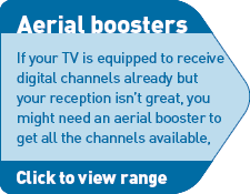 Aerial boosters - If your TV is equipped to receive digital channels already but your reception isn't great, you may need an aerial booster to get all the channels available. Click for details