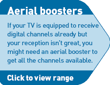 Aerial boosters - If your TV is equipped to receive digital channels already but your reception isn't great, you may need an aerial booster to get all the channels available. Click for details