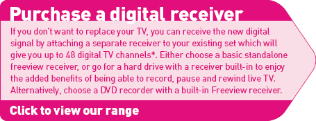 Purchase a digital receiver: If you don’t want to replace your TV, you can receive the new digital signal by attaching a separate receiver to your existing set which will give you up to 48 digital TV channels (suject to coverage). Either choose a basic standalone freeview receiver, or go for a hard drive with a receiver built-in to enjoy the added benefits of being able to record, pause and rewind live TV. Alternatively, choose a DVD recorder with a built-in Freeview receiver.