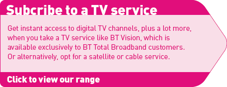 Subscribe to a TV service: Get instant access to digital TV channels, plus a lot more, when you take a TV service like BT Vision, which is available exclusively to BT Total Broadband customers. Or alternatively, opt for a satellite or cable service.